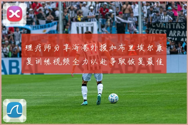 理疗师分享海港外援加布里埃尔康复训练视频全力以赴争取恢复最佳状态