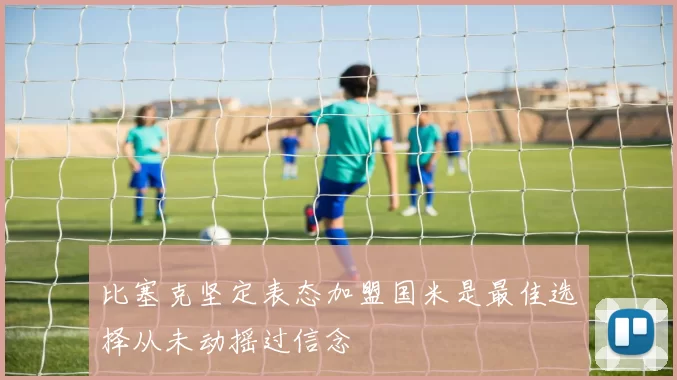 比塞克坚定表态加盟国米是最佳选择从未动摇过信念