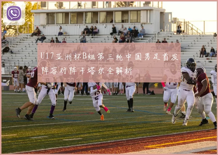 U17亚洲杯B组第三轮中国男足首发阵容对阵卡塔尔全解析