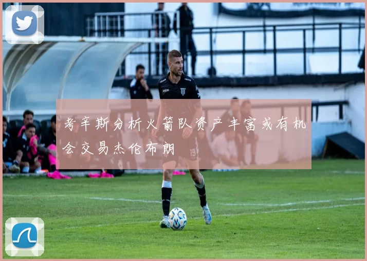 考辛斯分析火箭队资产丰富或有机会交易杰伦布朗