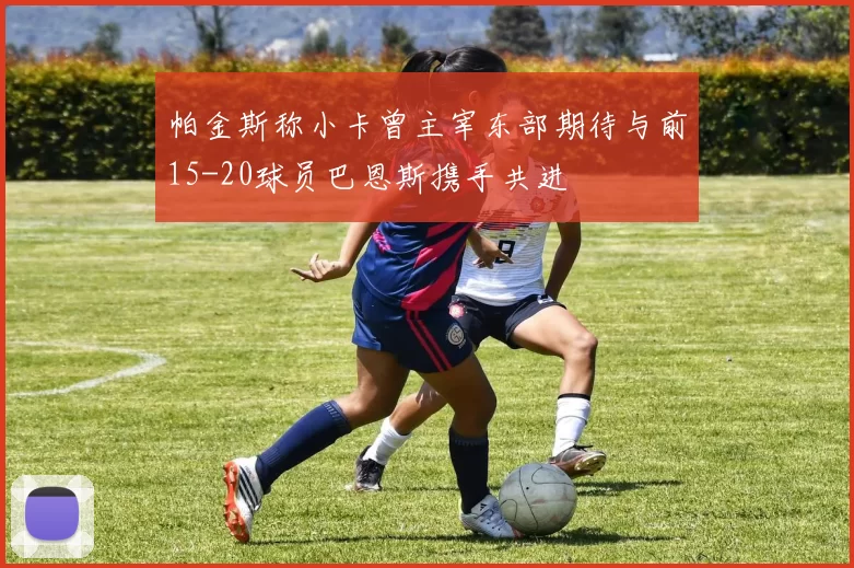 帕金斯称小卡曾主宰东部期待与前15-20球员巴恩斯携手共进