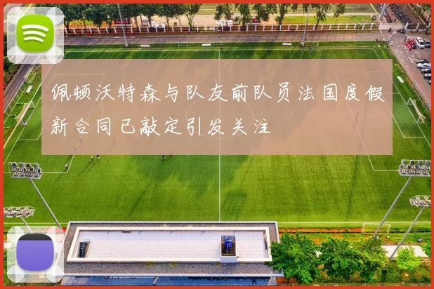 佩顿沃特森与队友前队员法国度假新合同已敲定引发关注