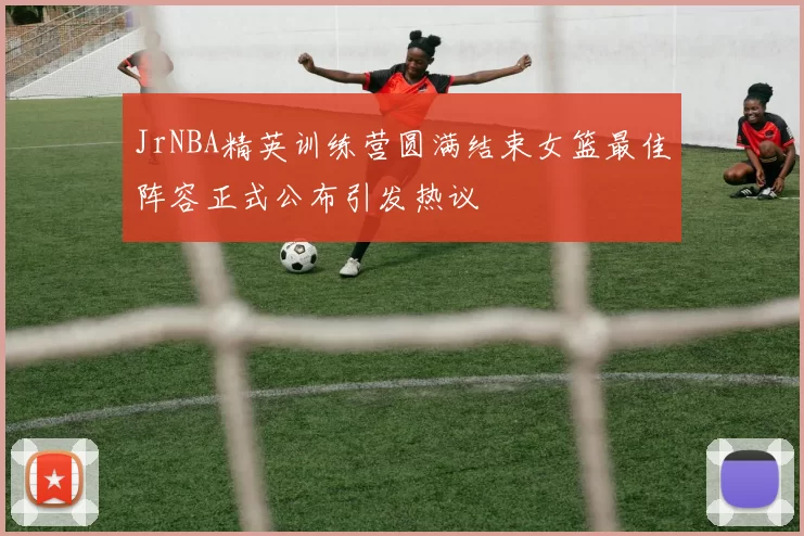 JrNBA精英训练营圆满结束女篮最佳阵容正式公布引发热议