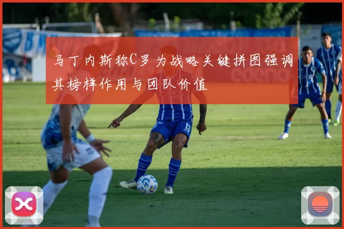 马丁内斯称C罗为战略关键拼图强调其榜样作用与团队价值