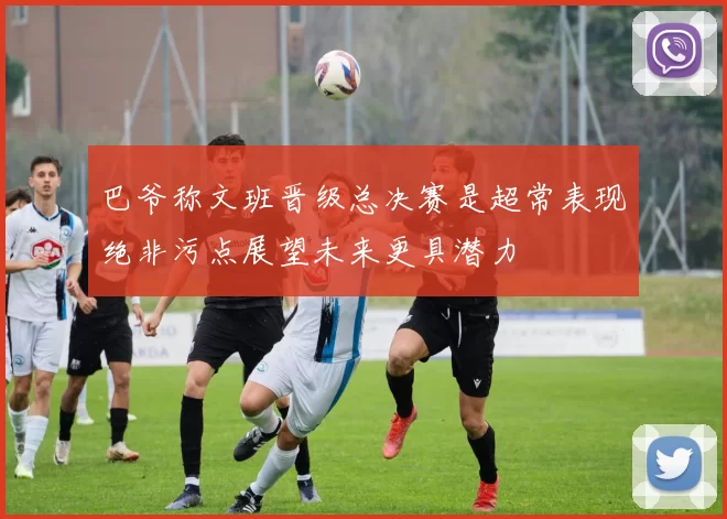 巴爷称文班晋级总决赛是超常表现绝非污点展望未来更具潜力
