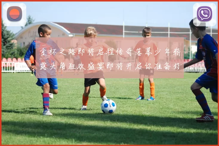 金杯之路即将启程传奇落幕少年崭露头角狂欢盛宴即将开启你准备好了吗