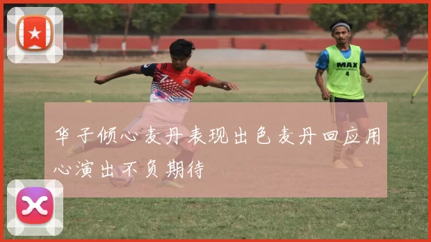 华子倾心麦丹表现出色麦丹回应用心演出不负期待