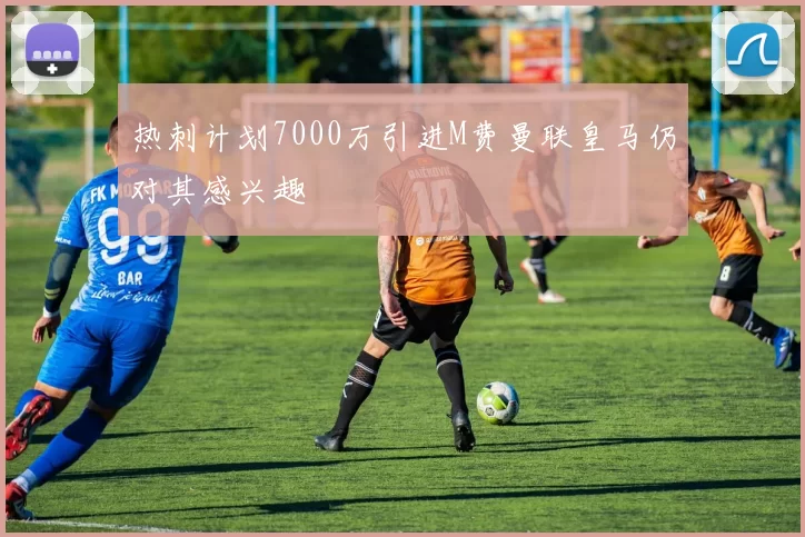 热刺计划7000万引进M费曼联皇马仍对其感兴趣
