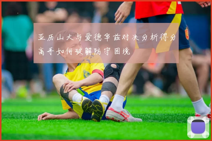 亚历山大与爱德华兹对决分析得分高手如何破解防守困境