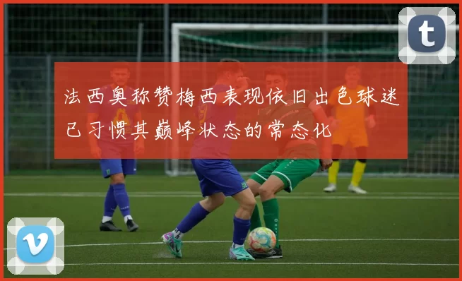法西奥称赞梅西表现依旧出色球迷已习惯其巅峰状态的常态化