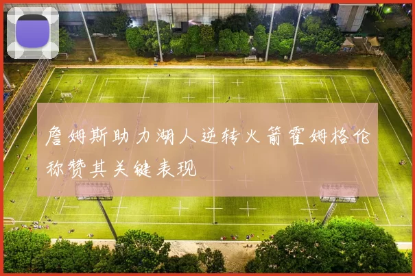 詹姆斯助力湖人逆转火箭霍姆格伦称赞其关键表现
